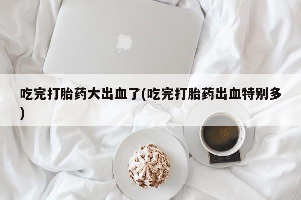 米非米索货到付款吃完打胎药大出血了(吃完打胎药出血特别多)