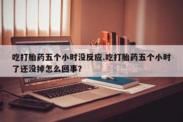 米非米索货到付款吃打胎药五个小时没反应.吃打胎药五个小时了还没掉怎么回事？