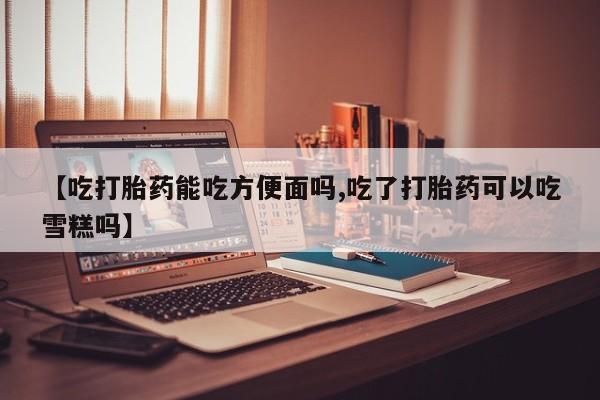 米非米索货到付款【吃打胎药能吃方便面吗,吃了打胎药可以吃雪糕吗】
