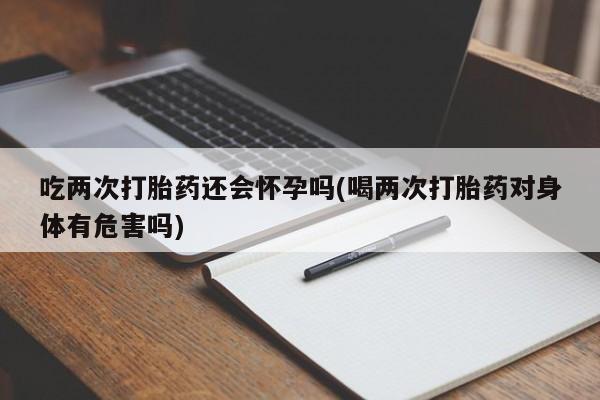 米非米索货到付款吃两次打胎药还会怀孕吗(喝两次打胎药对身体有危害吗)