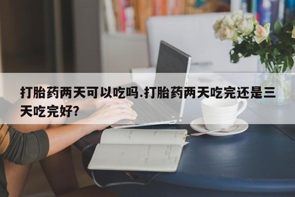 米非米索货到付款打胎药两天可以吃吗.打胎药两天吃完还是三天吃完好？