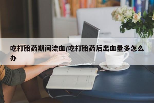 米非米索货到付款吃打胎药期间流血/吃打胎药后出血量多怎么办
