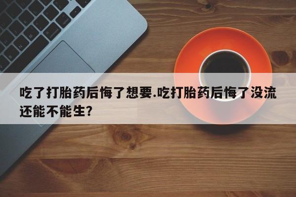 米非米索货到付款吃了打胎药后悔了想要.吃打胎药后悔了没流还能不能生？