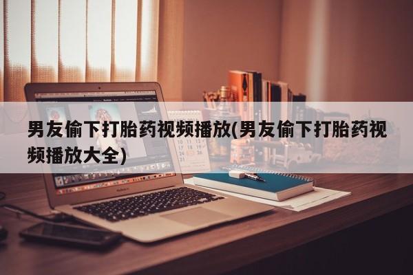 米非米索货到付款男友偷下打胎药视频播放(男友偷下打胎药视频播放大全)