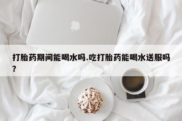 米非米索货到付款打胎药期间能喝水吗.吃打胎药能喝水送服吗？
