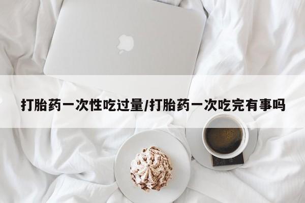 米非米索货到付款打胎药一次性吃过量/打胎药一次吃完有事吗