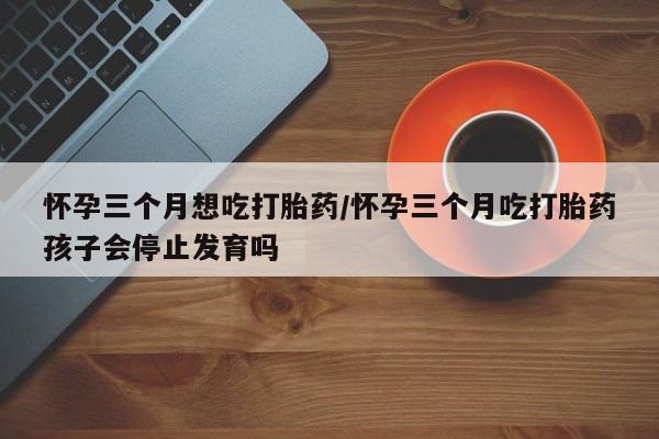 米非米索货到付款怀孕三个月想吃打胎药/怀孕三个月吃打胎药孩子会停止发育吗