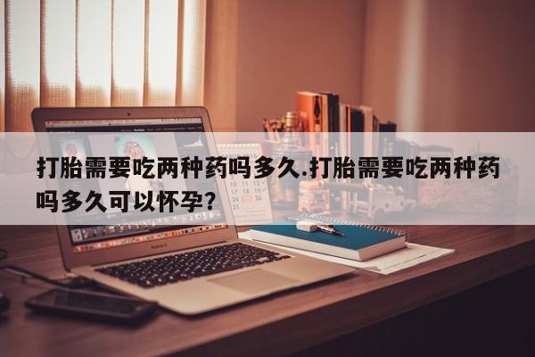 米非米索货到付款打胎需要吃两种药吗多久.打胎需要吃两种药吗多久可以怀孕？