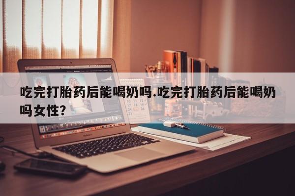 米非米索货到付款吃完打胎药后能喝奶吗.吃完打胎药后能喝奶吗女性？