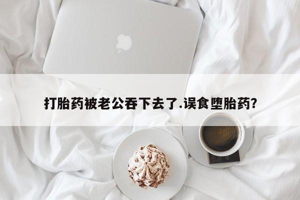 米非米索货到付款打胎药被老公吞下去了.误食堕胎药？