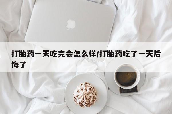 米非米索货到付款打胎药一天吃完会怎么样/打胎药吃了一天后悔了