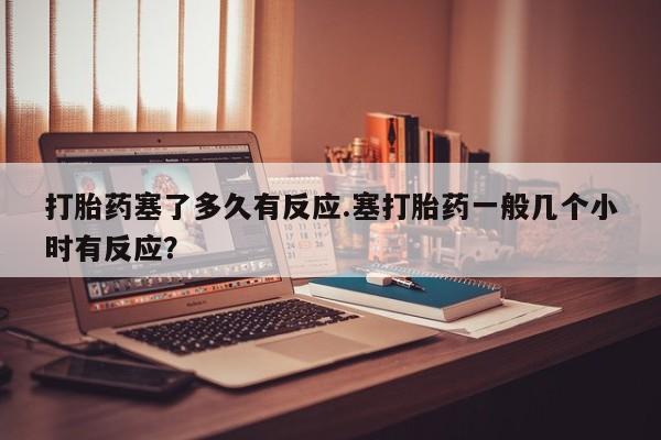 米非米索货到付款打胎药塞了多久有反应.塞打胎药一般几个小时有反应？