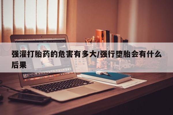 米非米索货到付款强灌打胎药的危害有多大/强行堕胎会有什么后果