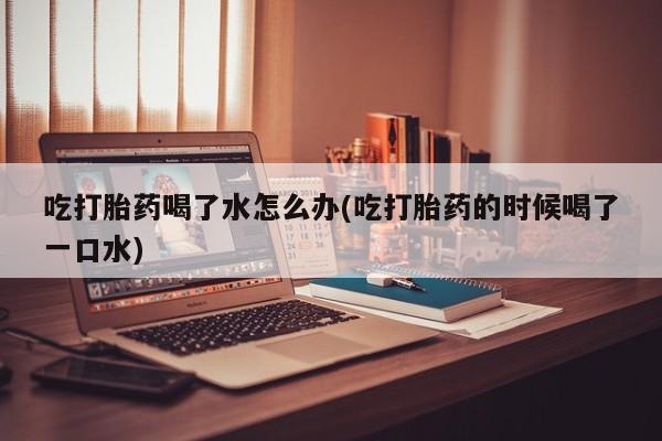 米非米索货到付款吃打胎药喝了水怎么办(吃打胎药的时候喝了一口水)