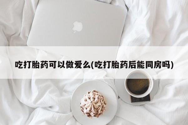 米非米索货到付款吃打胎药可以做爱么(吃打胎药后能同房吗)