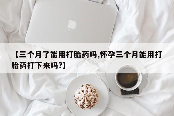 米非米索货到付款【三个月了能用打胎药吗,怀孕三个月能用打胎药打下来吗?】