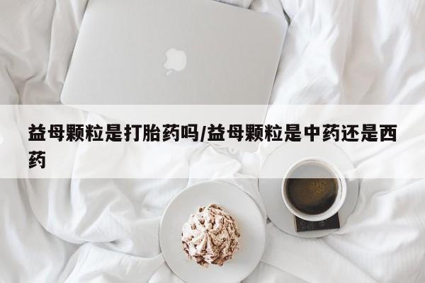 米非米索货到付款益母颗粒是打胎药吗/益母颗粒是中药还是西药