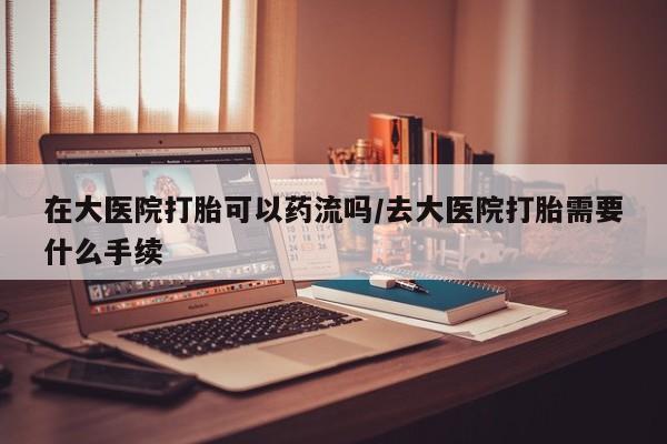 米非米索货到付款在大医院打胎可以药流吗/去大医院打胎需要什么手续