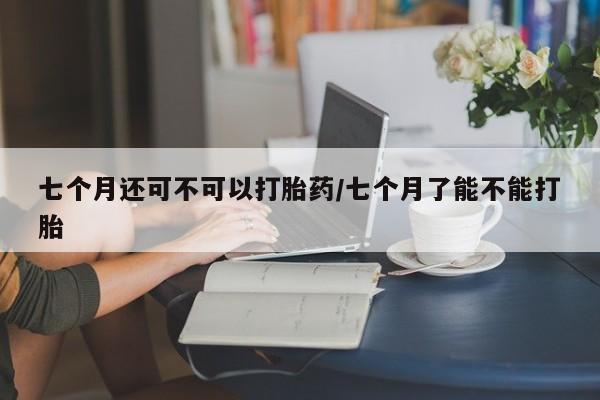 米非米索货到付款七个月还可不可以打胎药/七个月了能不能打胎
