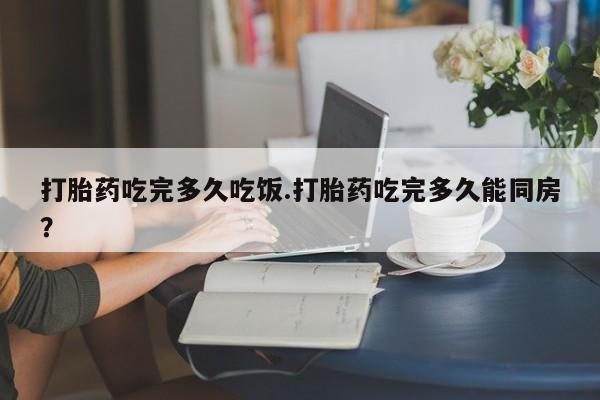 米非米索货到付款打胎药吃完多久吃饭.打胎药吃完多久能同房？