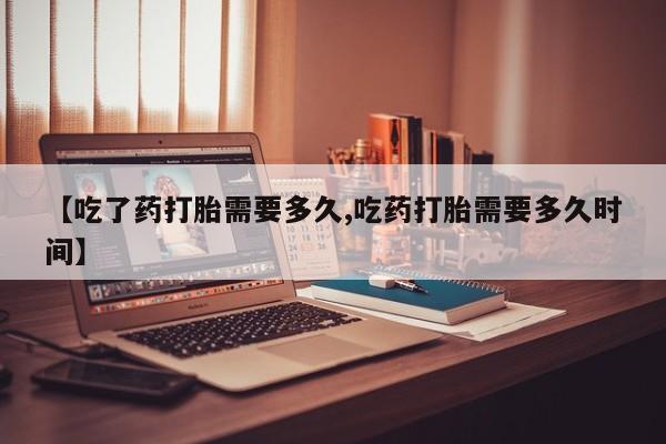 米非米索货到付款【吃了药打胎需要多久,吃药打胎需要多久时间】