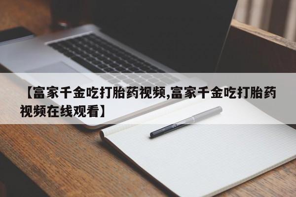 米非米索货到付款【富家千金吃打胎药视频,富家千金吃打胎药视频在线观看】