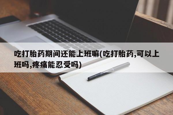 米非米索货到付款吃打胎药期间还能上班嘛(吃打胎药,可以上班吗,疼痛能忍受吗)