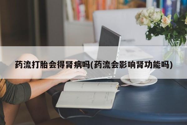 米非米索货到付款药流打胎会得肾病吗(药流会影响肾功能吗)