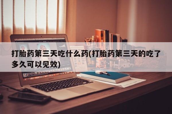米非米索货到付款打胎药第三天吃什么药(打胎药第三天的吃了多久可以见效)