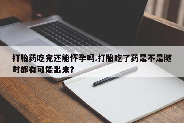 米非米索货到付款打胎药吃完还能怀孕吗.打胎吃了药是不是随时都有可能出来？