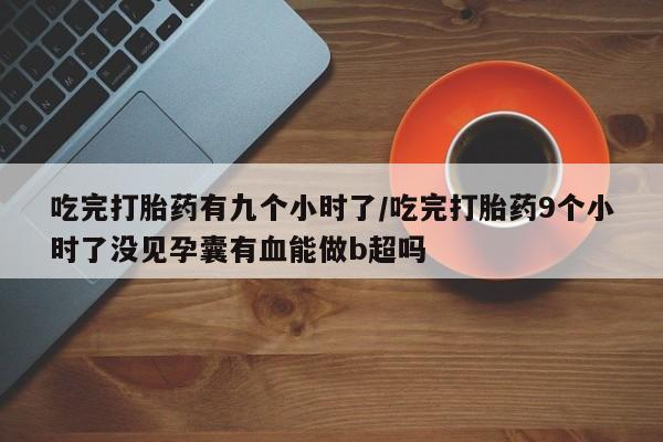 米非米索货到付款吃完打胎药有九个小时了/吃完打胎药9个小时了没见孕囊有血能做b超吗