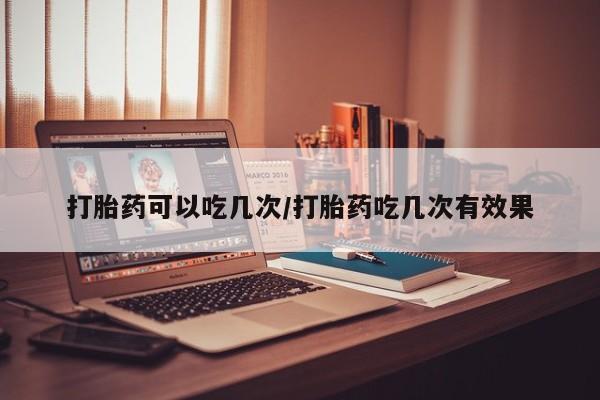 米非米索货到付款打胎药可以吃几次/打胎药吃几次有效果