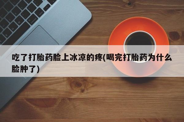 米非米索货到付款吃了打胎药脸上冰凉的疼(喝完打胎药为什么脸肿了)