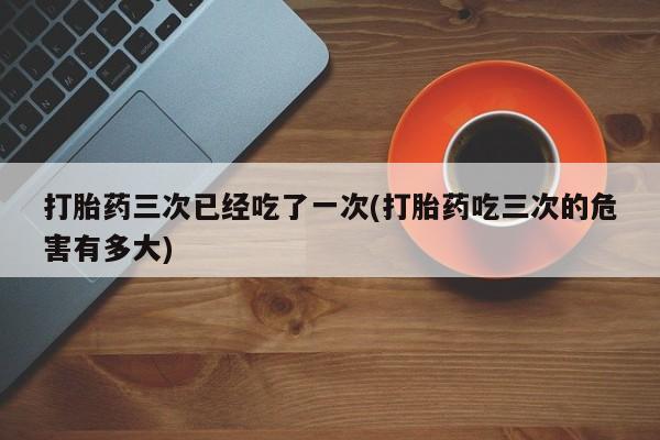 米非米索货到付款打胎药三次已经吃了一次(打胎药吃三次的危害有多大)