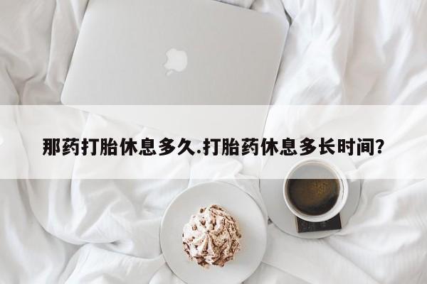 米非米索货到付款那药打胎休息多久.打胎药休息多长时间？