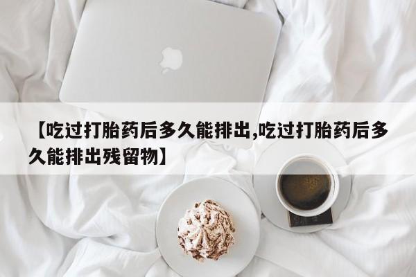 米非米索货到付款【吃过打胎药后多久能排出,吃过打胎药后多久能排出残留物】