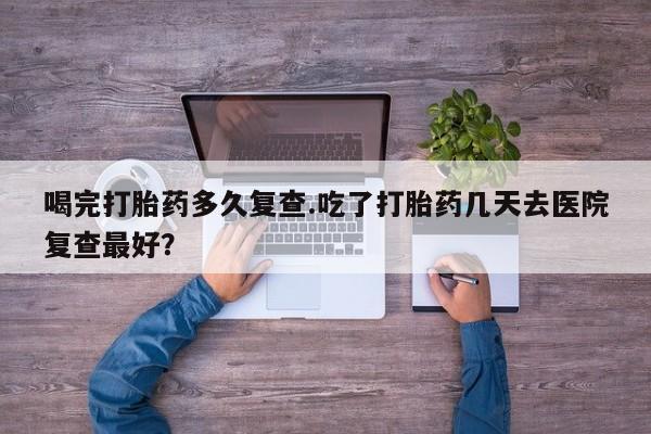 米非米索货到付款喝完打胎药多久复查.吃了打胎药几天去医院复查最好？