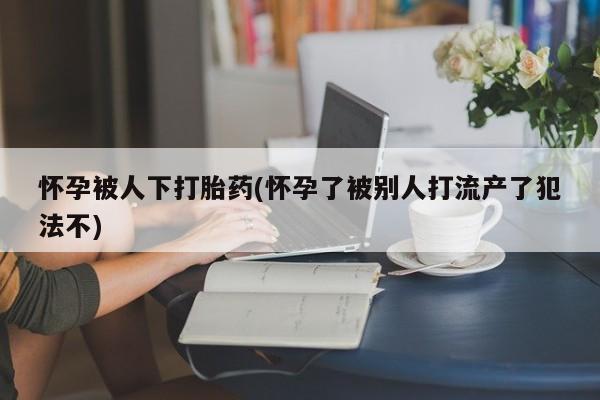 米非米索货到付款怀孕被人下打胎药(怀孕了被别人打流产了犯法不)