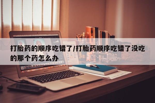 米非米索货到付款打胎药的顺序吃错了/打胎药顺序吃错了没吃的那个药怎么办