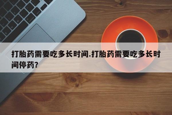 米非米索货到付款打胎药需要吃多长时间.打胎药需要吃多长时间停药？
