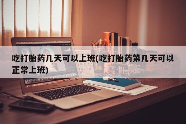 米非米索货到付款吃打胎药几天可以上班(吃打胎药第几天可以正常上班)