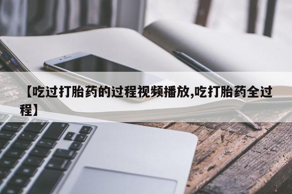 米非米索货到付款【吃过打胎药的过程视频播放,吃打胎药全过程】