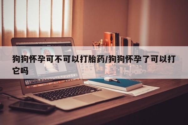 米非米索货到付款狗狗怀孕可不可以打胎药/狗狗怀孕了可以打它吗
