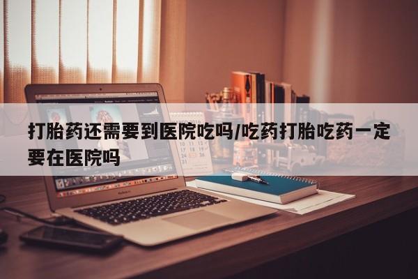 米非米索货到付款打胎药还需要到医院吃吗/吃药打胎吃药一定要在医院吗