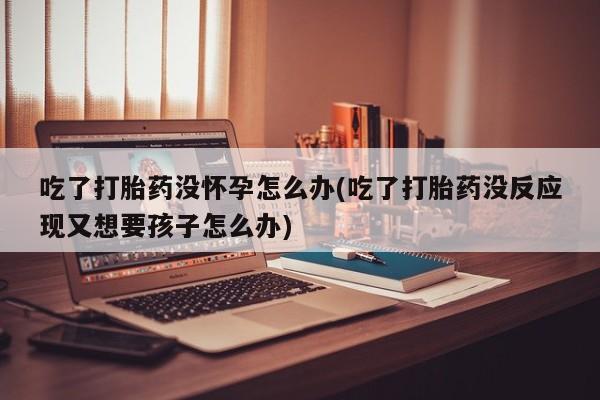 米非米索货到付款吃了打胎药没怀孕怎么办(吃了打胎药没反应现又想要孩子怎么办)