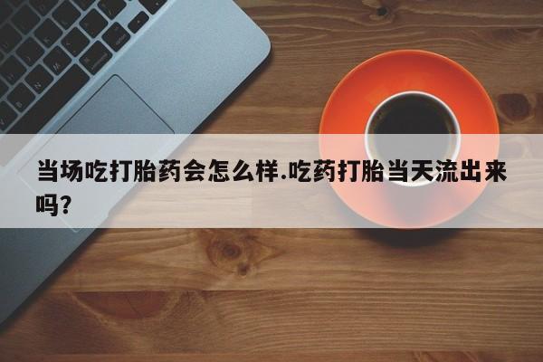 米非米索货到付款当场吃打胎药会怎么样.吃药打胎当天流出来吗？
