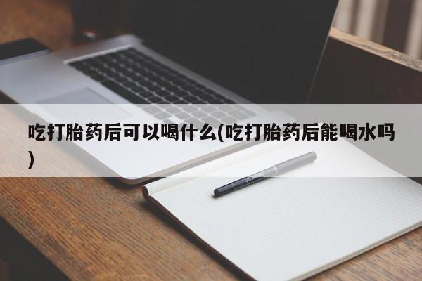 米非米索货到付款吃打胎药后可以喝什么(吃打胎药后能喝水吗)