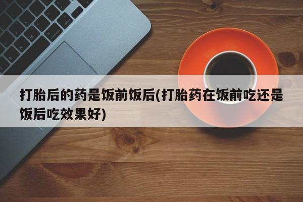 米非米索货到付款打胎后的药是饭前饭后(打胎药在饭前吃还是饭后吃效果好)