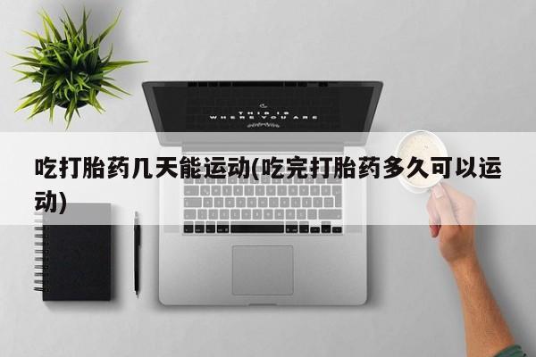 米非米索货到付款吃打胎药几天能运动(吃完打胎药多久可以运动)