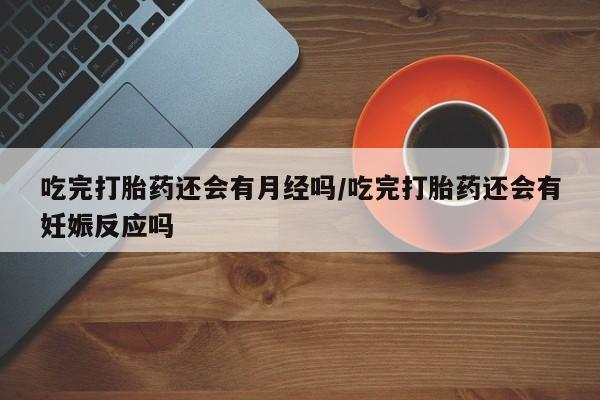 米非米索货到付款吃完打胎药还会有月经吗/吃完打胎药还会有妊娠反应吗